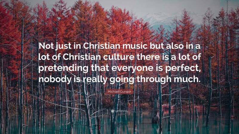 Michael Gungor Quote: “Not just in Christian music but also in a lot of Christian culture there is a lot of pretending that everyone is perfect, nobody is really going through much.”