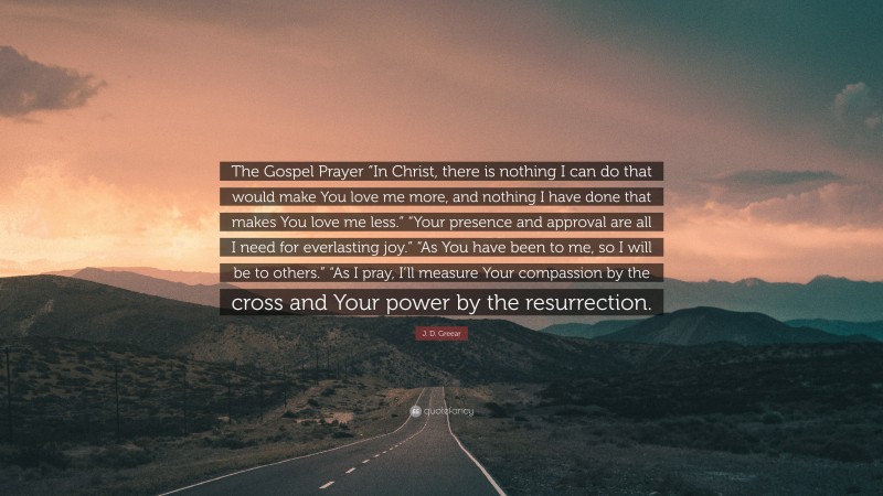 J. D. Greear Quote: “The Gospel Prayer “In Christ, there is nothing I can do that would make You love me more, and nothing I have done that makes You love me less.” “Your presence and approval are all I need for everlasting joy.” “As You have been to me, so I will be to others.” “As I pray, I’ll measure Your compassion by the cross and Your power by the resurrection.”