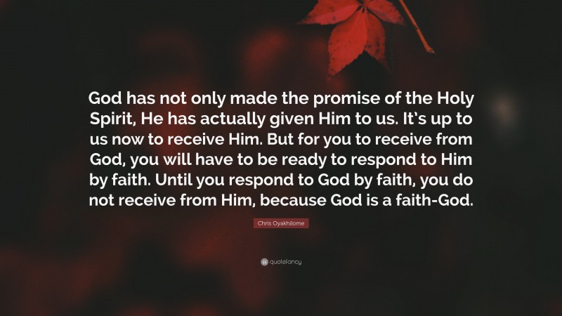 Chris Oyakhilome Quote: “God has not only made the promise of the Holy Spirit, He has actually given Him to us. It’s up to us now to receive Him. But for you to receive from God, you will have to be ready to respond to Him by faith. Until you respond to God by faith, you do not receive from Him, because God is a faith-God.”
