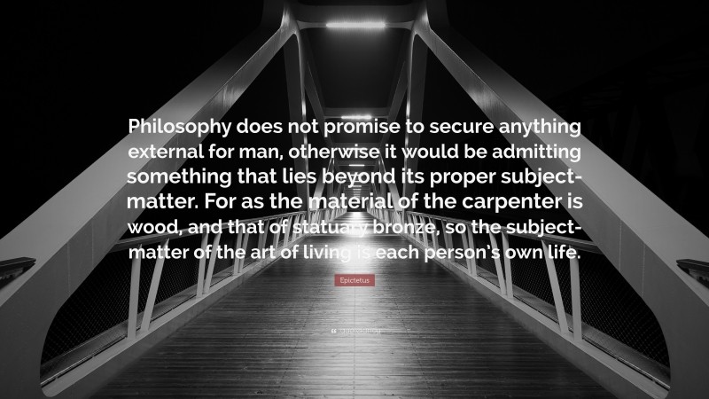 Epictetus Quote: “Philosophy does not promise to secure anything external for man, otherwise it would be admitting something that lies beyond its proper subject-matter. For as the material of the carpenter is wood, and that of statuary bronze, so the subject-matter of the art of living is each person’s own life.”