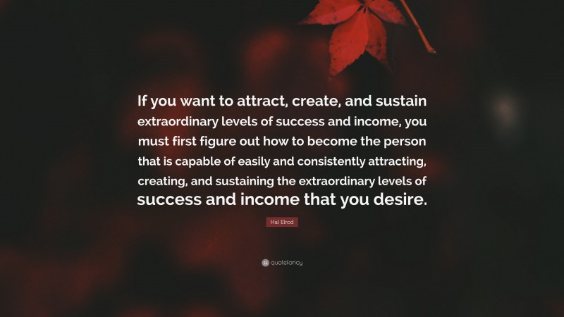 Hal Elrod Quote: “If you want to attract, create, and sustain extraordinary levels of success and income, you must first figure out how to become the person that is capable of easily and consistently attracting, creating, and sustaining the extraordinary levels of success and income that you desire.”