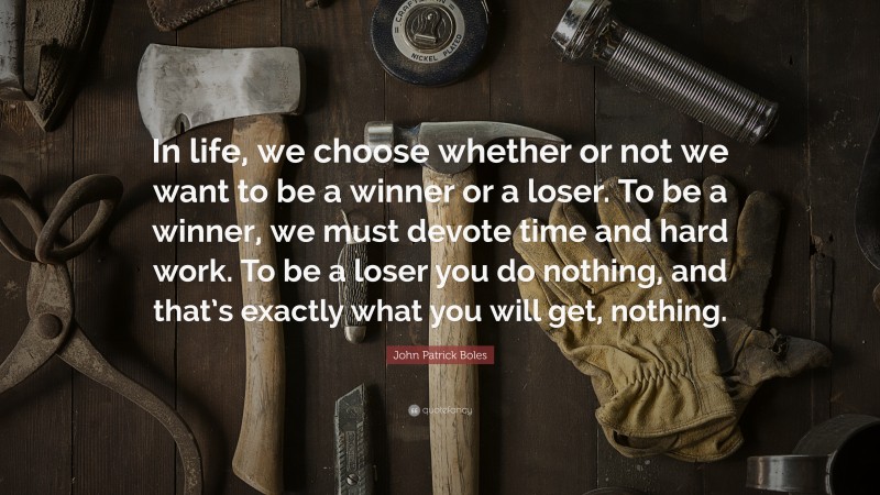 John Patrick Boles Quote: “In life, we choose whether or not we want to be a winner or a loser. To be a winner, we must devote time and hard work. To be a loser you do nothing, and that’s exactly what you will get, nothing.”