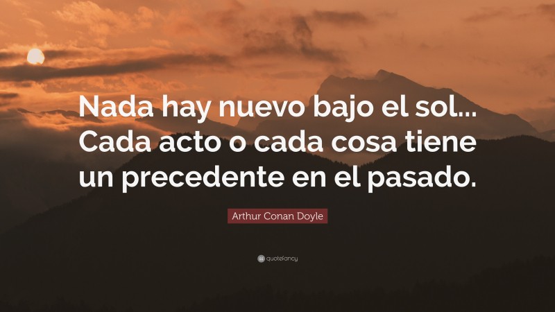 Arthur Conan Doyle Quote: “Nada hay nuevo bajo el sol... Cada acto o cada cosa tiene un precedente en el pasado.”