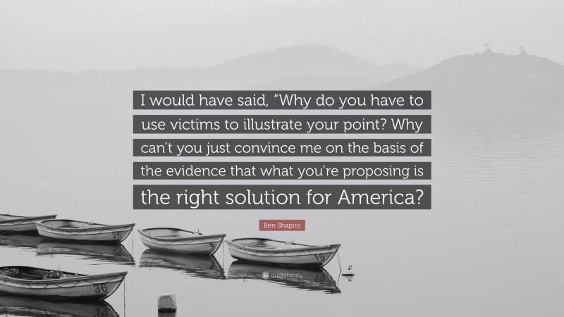 Ben Shapiro Quote: “I would have said, “Why do you have to use victims to illustrate your point? Why can’t you just convince me on the basis of the evidence that what you’re proposing is the right solution for America?”