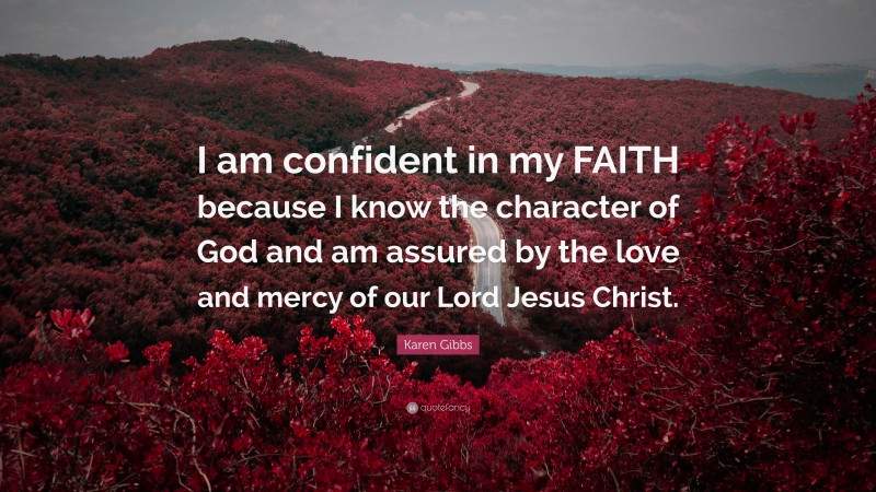 Karen Gibbs Quote: “I am confident in my FAITH because I know the character of God and am assured by the love and mercy of our Lord Jesus Christ.”