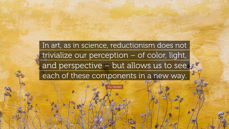 Eric Kandel Quote: “In art, as in science, reductionism does not trivialize our perception – of color, light, and perspective – but allows us to see each of these components in a new way.”