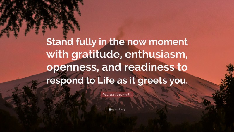 Michael Beckwith Quote: “Stand fully in the now moment with gratitude, enthusiasm, openness, and readiness to respond to Life as it greets you.”