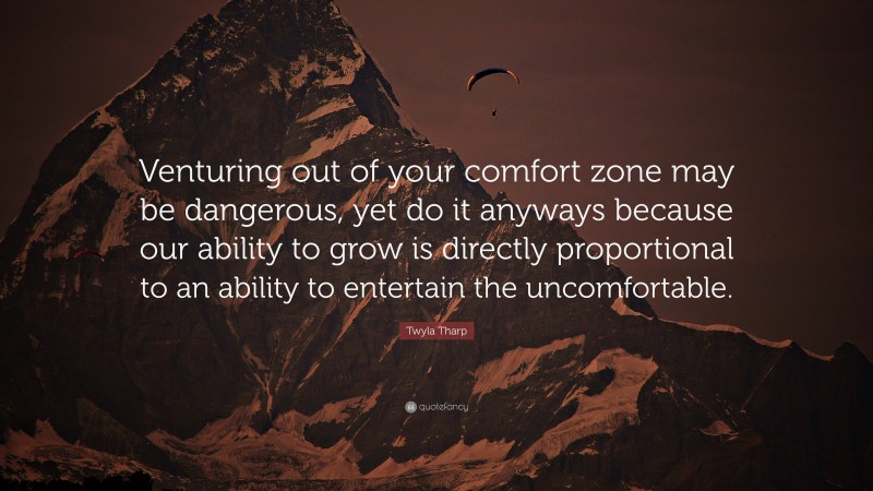 Twyla Tharp Quote: “Venturing out of your comfort zone may be dangerous, yet do it anyways because our ability to grow is directly proportional to an ability to entertain the uncomfortable.”