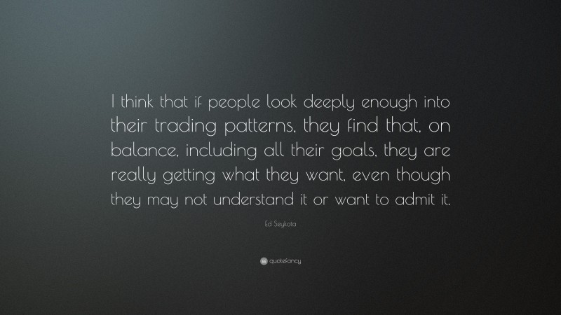 Ed Seykota Quote: “I think that if people look deeply enough into their trading patterns, they find that, on balance, including all their goals, they are really getting what they want, even though they may not understand it or want to admit it.”
