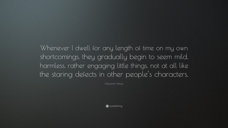 Margaret Halsey Quote: “Whenever I dwell for any length of time on my own shortcomings, they gradually begin to seem mild, harmless, rather engaging little things, not at all like the staring defects in other people’s characters.”