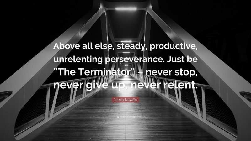 Jason Navallo Quote: “Above all else, steady, productive, unrelenting perseverance. Just be “The Terminator” – never stop, never give up, never relent.”
