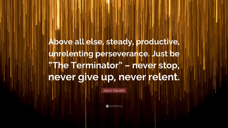 Jason Navallo Quote: “Above all else, steady, productive, unrelenting perseverance. Just be “The Terminator” – never stop, never give up, never relent.”
