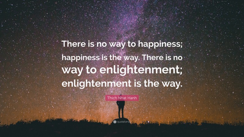 Thich Nhat Hanh Quote: “There is no way to happiness; happiness is the way. There is no way to enlightenment; enlightenment is the way.”