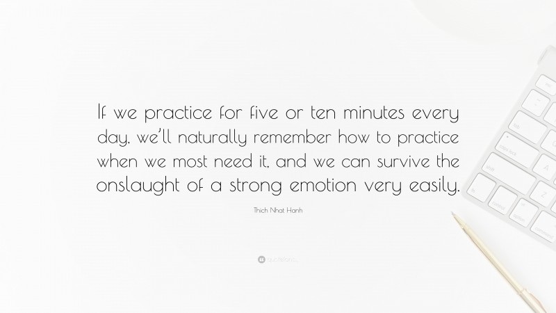 Thich Nhat Hanh Quote: “If we practice for five or ten minutes every day, we’ll naturally remember how to practice when we most need it, and we can survive the onslaught of a strong emotion very easily.”