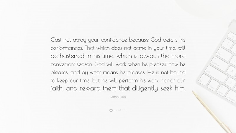 Matthew Henry Quote: “Cast not away your confidence because God defers his performances. That which does not come in your time, will be hastened in his time, which is always the more convenient season. God will work when he pleases, how he pleases, and by what means he pleases. He is not bound to keep our time, but he will perform his work, honor our faith, and reward them that diligently seek him.”