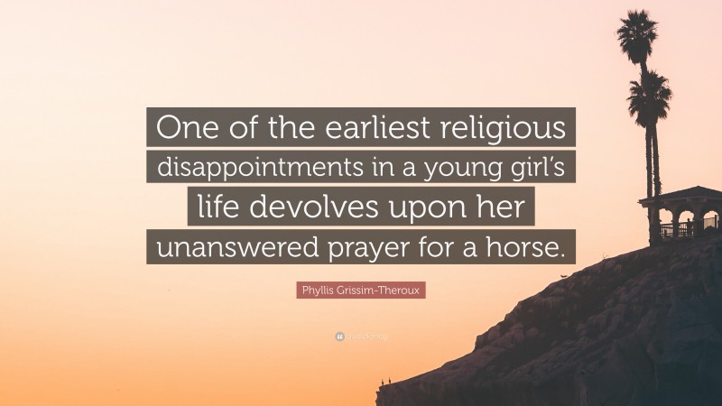 Phyllis Grissim-Theroux Quote: “One of the earliest religious disappointments in a young girl’s life devolves upon her unanswered prayer for a horse.”