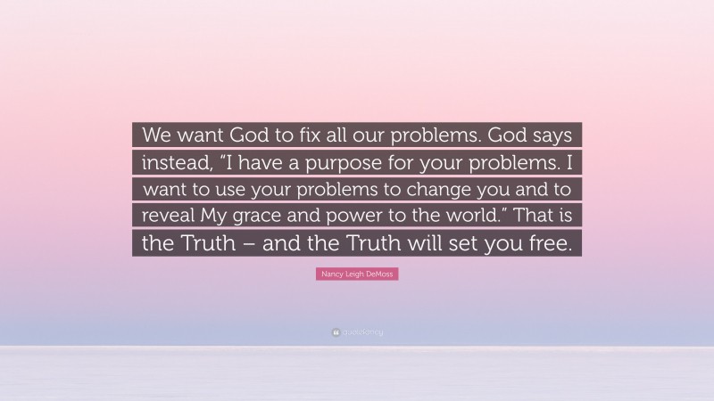 Nancy Leigh DeMoss Quote: “We want God to fix all our problems. God says instead, “I have a purpose for your problems. I want to use your problems to change you and to reveal My grace and power to the world.” That is the Truth – and the Truth will set you free.”