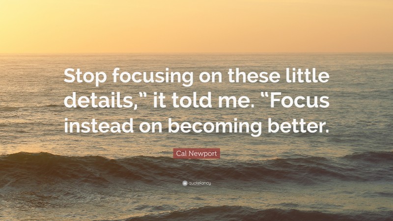 Cal Newport Quote: “Stop focusing on these little details,” it told me. “Focus instead on becoming better.”