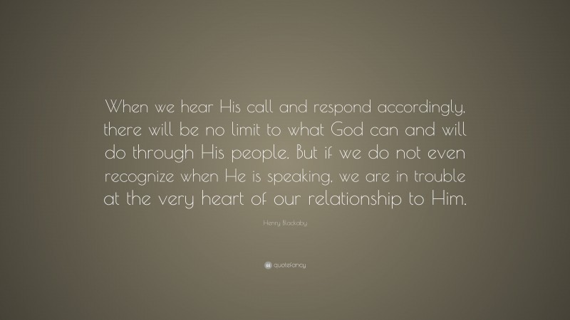 Henry Blackaby Quote: “When we hear His call and respond accordingly, there will be no limit to what God can and will do through His people. But if we do not even recognize when He is speaking, we are in trouble at the very heart of our relationship to Him.”