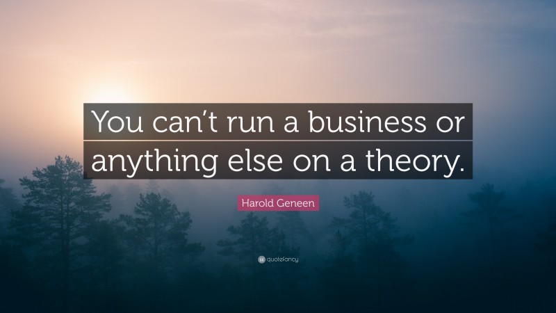 Harold Geneen Quote: “You can’t run a business or anything else on a theory.”