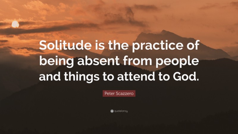 Peter Scazzero Quote: “Solitude is the practice of being absent from people and things to attend to God.”