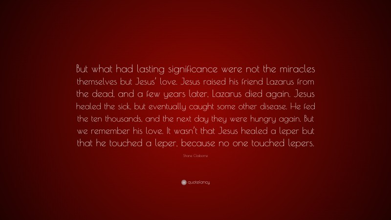 Shane Claiborne Quote: “But what had lasting significance were not the miracles themselves but Jesus’ love. Jesus raised his friend Lazarus from the dead, and a few years later, Lazarus died again. Jesus healed the sick, but eventually caught some other disease. He fed the ten thousands, and the next day they were hungry again. But we remember his love. It wasn’t that Jesus healed a leper but that he touched a leper, because no one touched lepers.”
