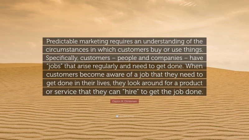 Clayton M. Christensen Quote: “Predictable marketing requires an understanding of the circumstances in which customers buy or use things. Specifically, customers – people and companies – have “jobs” that arise regularly and need to get done. When customers become aware of a job that they need to get done in their lives, they look around for a product or service that they can “hire” to get the job done.”