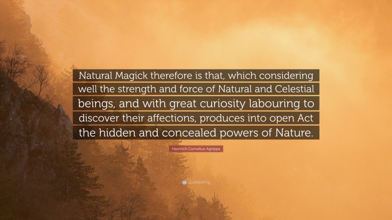 Heinrich Cornelius Agrippa Quote: “Natural Magick therefore is that, which considering well the strength and force of Natural and Celestial beings, and with great curiosity labouring to discover their affections, produces into open Act the hidden and concealed powers of Nature.”