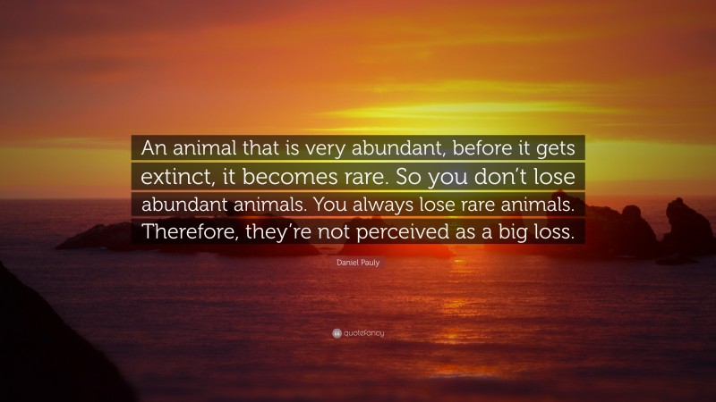 Daniel Pauly Quote: “An animal that is very abundant, before it gets extinct, it becomes rare. So you don’t lose abundant animals. You always lose rare animals. Therefore, they’re not perceived as a big loss.”