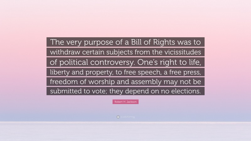 Robert H. Jackson Quote: “The very purpose of a Bill of Rights was to withdraw certain subjects from the vicissitudes of political controversy. One’s right to life, liberty and property, to free speech, a free press, freedom of worship and assembly may not be submitted to vote; they depend on no elections.”
