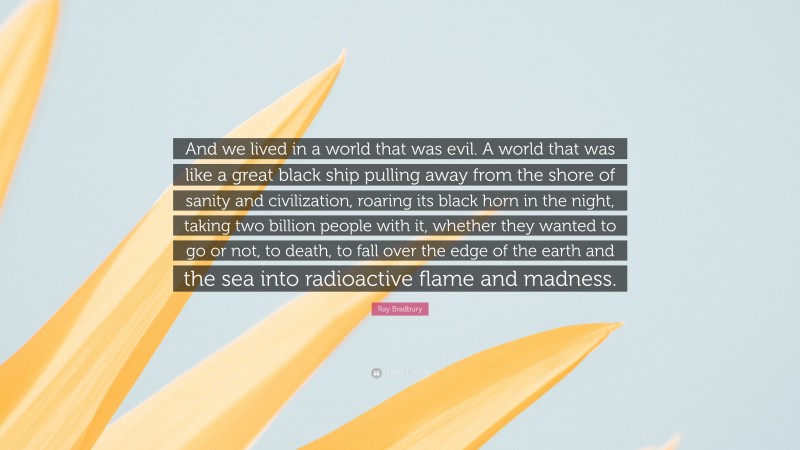 Ray Bradbury Quote: “And we lived in a world that was evil. A world that was like a great black ship pulling away from the shore of sanity and civilization, roaring its black horn in the night, taking two billion people with it, whether they wanted to go or not, to death, to fall over the edge of the earth and the sea into radioactive flame and madness.”