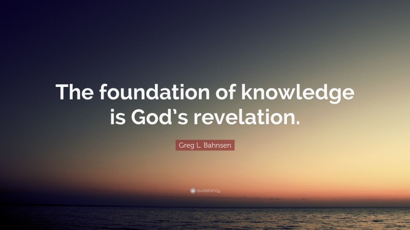 Greg L. Bahnsen Quote: “The foundation of knowledge is God’s revelation.”
