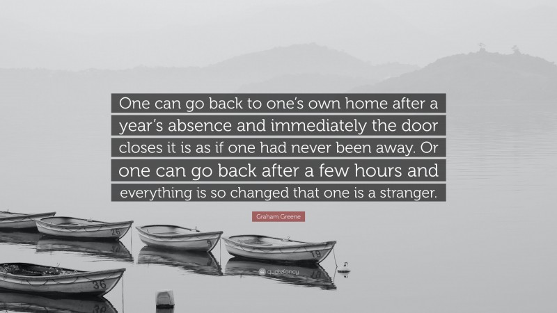Graham Greene Quote: “One can go back to one’s own home after a year’s absence and immediately the door closes it is as if one had never been away. Or one can go back after a few hours and everything is so changed that one is a stranger.”