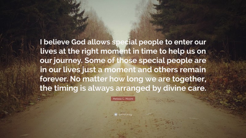 Melissa G. Moore Quote: “I believe God allows special people to enter our lives at the right moment in time to help us on our journey. Some of those special people are in our lives just a moment and others remain forever. No matter how long we are together, the timing is always arranged by divine care.”