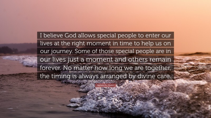 Melissa G. Moore Quote: “I believe God allows special people to enter our lives at the right moment in time to help us on our journey. Some of those special people are in our lives just a moment and others remain forever. No matter how long we are together, the timing is always arranged by divine care.”