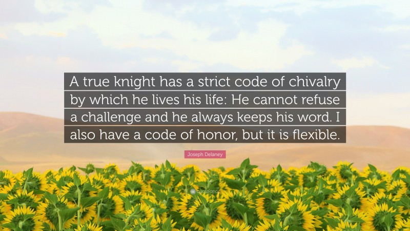 Joseph Delaney Quote: “A true knight has a strict code of chivalry by which he lives his life: He cannot refuse a challenge and he always keeps his word. I also have a code of honor, but it is flexible.”