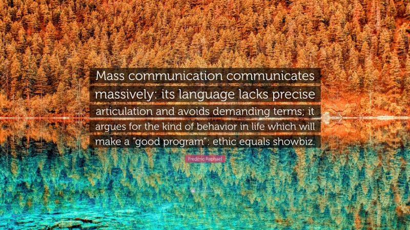 Frederic Raphael Quote: “Mass communication communicates massively: its language lacks precise articulation and avoids demanding terms; it argues for the kind of behavior in life which will make a “good program”: ethic equals showbiz.”