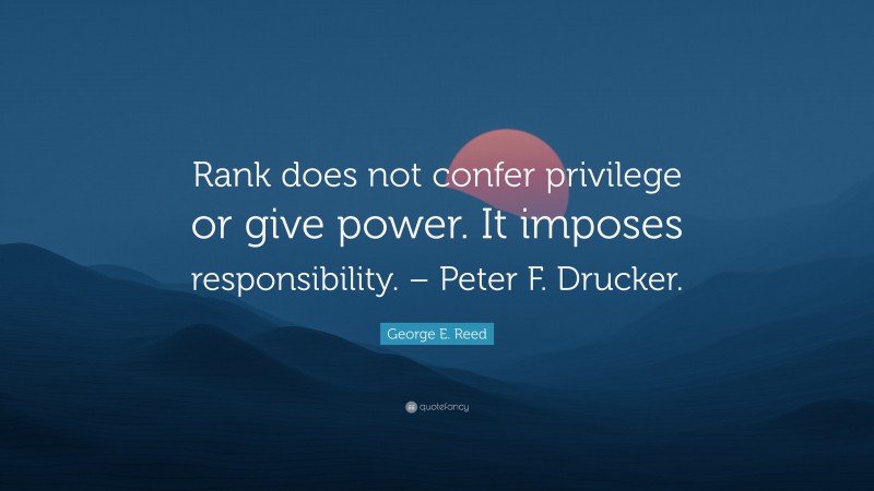 George E. Reed Quote: “Rank does not confer privilege or give power. It imposes responsibility. – Peter F. Drucker.”