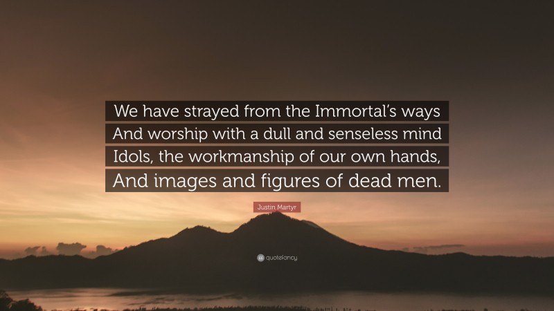 Justin Martyr Quote: “We have strayed from the Immortal’s ways And worship with a dull and senseless mind Idols, the workmanship of our own hands, And images and figures of dead men.”