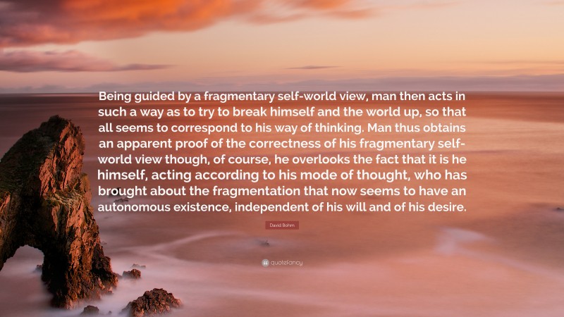 David Bohm Quote: “Being guided by a fragmentary self-world view, man then acts in such a way as to try to break himself and the world up, so that all seems to correspond to his way of thinking. Man thus obtains an apparent proof of the correctness of his fragmentary self-world view though, of course, he overlooks the fact that it is he himself, acting according to his mode of thought, who has brought about the fragmentation that now seems to have an autonomous existence, independent of his will and of his desire.”