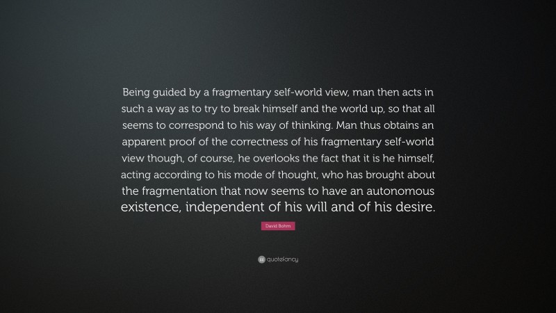 David Bohm Quote: “Being guided by a fragmentary self-world view, man then acts in such a way as to try to break himself and the world up, so that all seems to correspond to his way of thinking. Man thus obtains an apparent proof of the correctness of his fragmentary self-world view though, of course, he overlooks the fact that it is he himself, acting according to his mode of thought, who has brought about the fragmentation that now seems to have an autonomous existence, independent of his will and of his desire.”