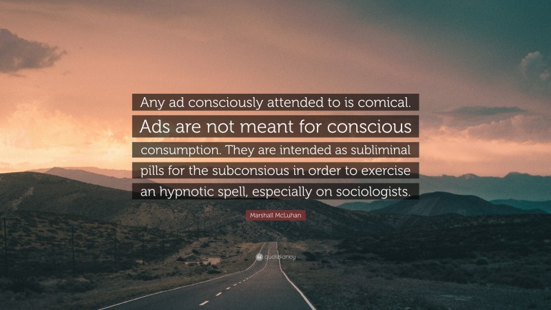 Marshall McLuhan Quote: “Any ad consciously attended to is comical. Ads are not meant for conscious consumption. They are intended as subliminal pills for the subconsious in order to exercise an hypnotic spell, especially on sociologists.”