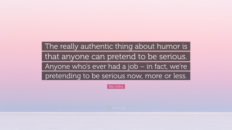 Billy Collins Quote: “The really authentic thing about humor is that anyone can pretend to be serious. Anyone who’s ever had a job – in fact, we’re pretending to be serious now, more or less.”