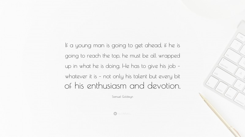 Samuel Goldwyn Quote: “If a young man is going to get ahead, if he is going to reach the top, he must be all wrapped up in what he is doing. He has to give his job – whatever it is – not only his talent but every bit of his enthusiasm and devotion.”