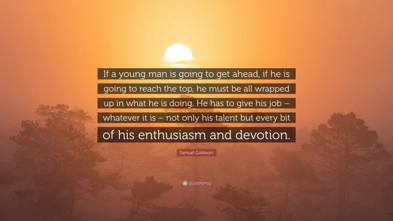 Samuel Goldwyn Quote: “If a young man is going to get ahead, if he is going to reach the top, he must be all wrapped up in what he is doing. He has to give his job – whatever it is – not only his talent but every bit of his enthusiasm and devotion.”