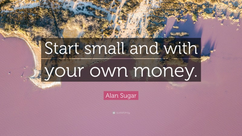 Alan Sugar Quote: “Start small and with your own money.”