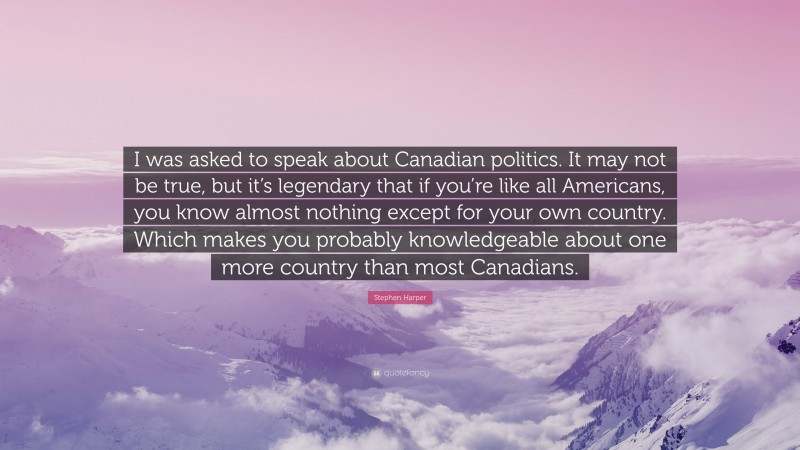 Stephen Harper Quote: “I was asked to speak about Canadian politics. It may not be true, but it’s legendary that if you’re like all Americans, you know almost nothing except for your own country. Which makes you probably knowledgeable about one more country than most Canadians.”