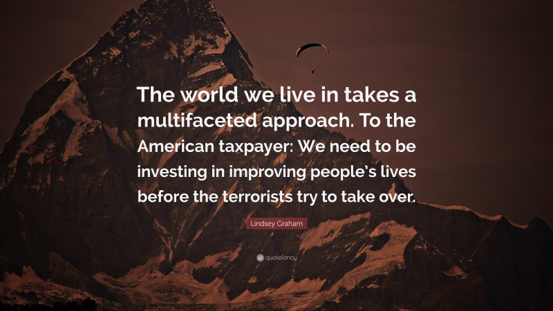 Lindsey Graham Quote: “The world we live in takes a multifaceted approach. To the American taxpayer: We need to be investing in improving people’s lives before the terrorists try to take over.”
