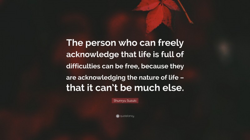 Shunryu Suzuki Quote: “The person who can freely acknowledge that life is full of difficulties can be free, because they are acknowledging the nature of life – that it can’t be much else.”