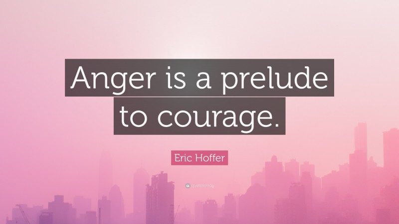 Eric Hoffer Quote: “Anger is a prelude to courage.”